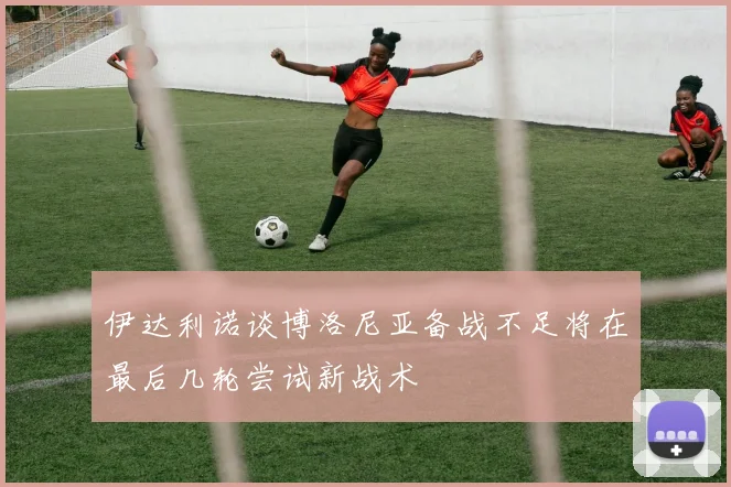 伊达利诺谈博洛尼亚备战不足将在最后几轮尝试新战术