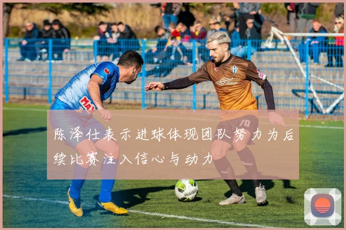 陈泽仕表示进球体现团队努力为后续比赛注入信心与动力