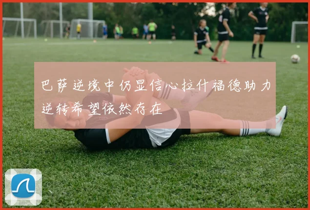 巴萨逆境中仍显信心拉什福德助力逆转希望依然存在