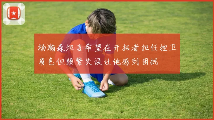杨瀚森坦言希望在开拓者担任控卫角色但频繁失误让他感到困扰