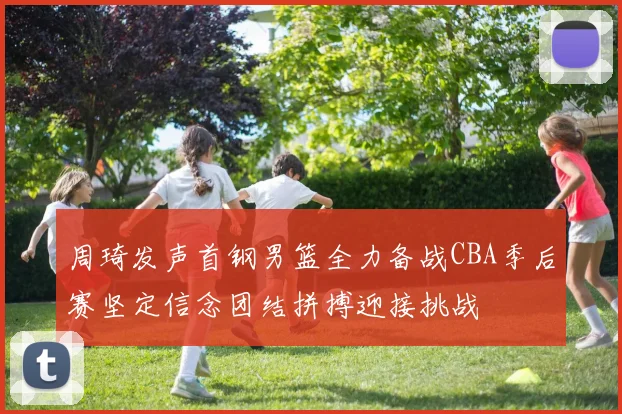 周琦发声首钢男篮全力备战CBA季后赛坚定信念团结拼搏迎接挑战