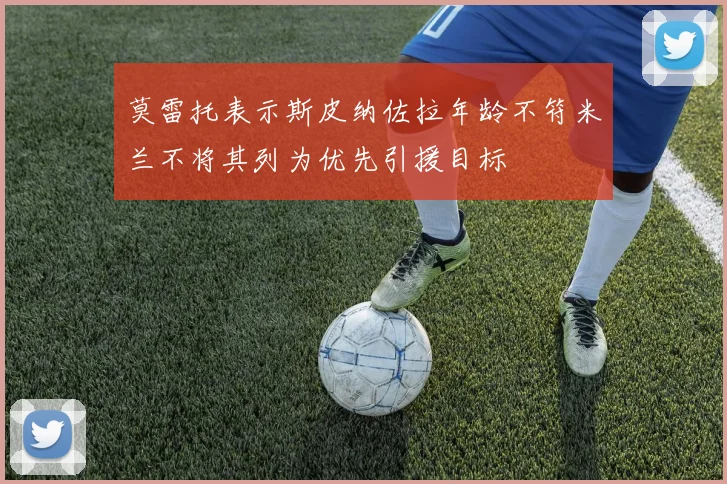 莫雷托表示斯皮纳佐拉年龄不符米兰不将其列为优先引援目标