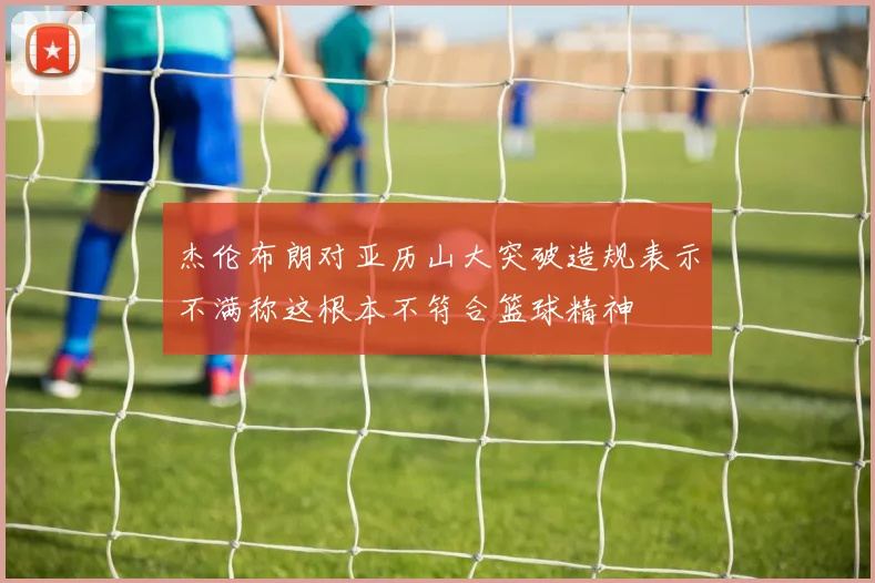 杰伦布朗对亚历山大突破造规表示不满称这根本不符合篮球精神