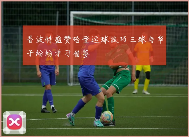 香波特盛赞哈登运球技巧三球与华子纷纷学习借鉴