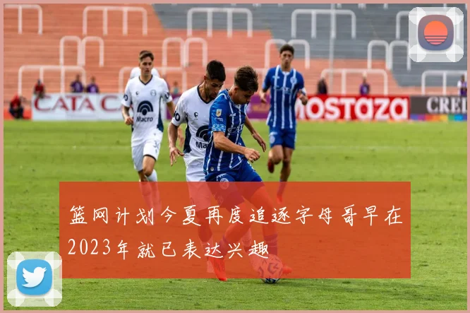 篮网计划今夏再度追逐字母哥早在2023年就已表达兴趣