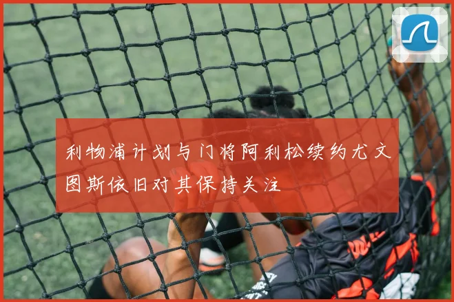 利物浦计划与门将阿利松续约尤文图斯依旧对其保持关注
