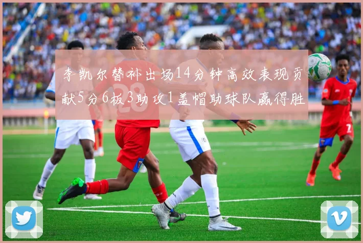 李凯尔替补出场14分钟高效表现贡献5分6板3助攻1盖帽助球队赢得胜利