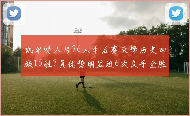凯尔特人与76人季后赛交锋历史回顾15胜7负优势明显近6次交手全胜晋级