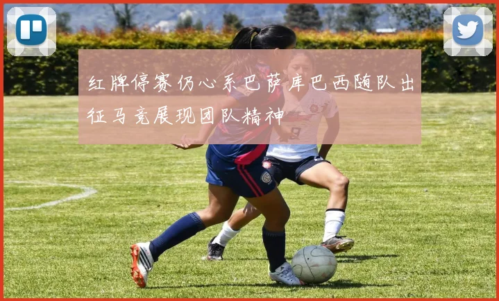 红牌停赛仍心系巴萨库巴西随队出征马竞展现团队精神