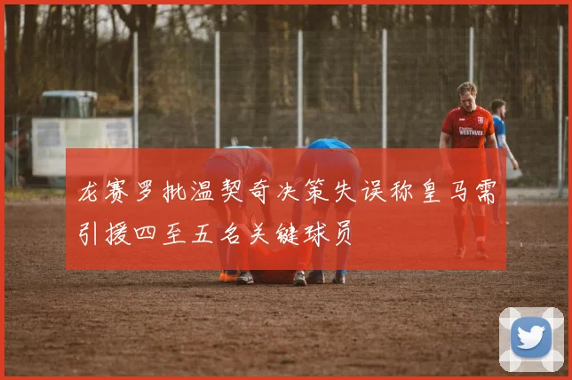 龙赛罗批温契奇决策失误称皇马需引援四至五名关键球员