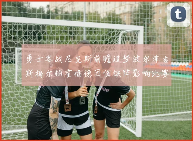 勇士客战尼克斯前瞻追梦波尔津吉斯梅尔顿霍福德因伤缺阵影响比赛走势