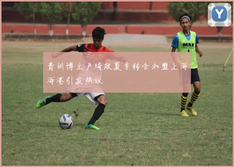 青训博主卢琦政夏季转会加盟上海海港引发热议