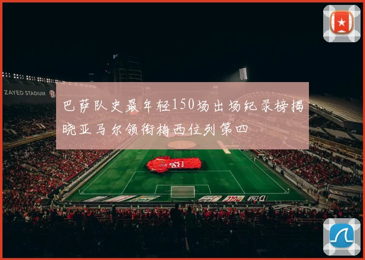 巴萨队史最年轻150场出场纪录榜揭晓亚马尔领衔梅西位列第四