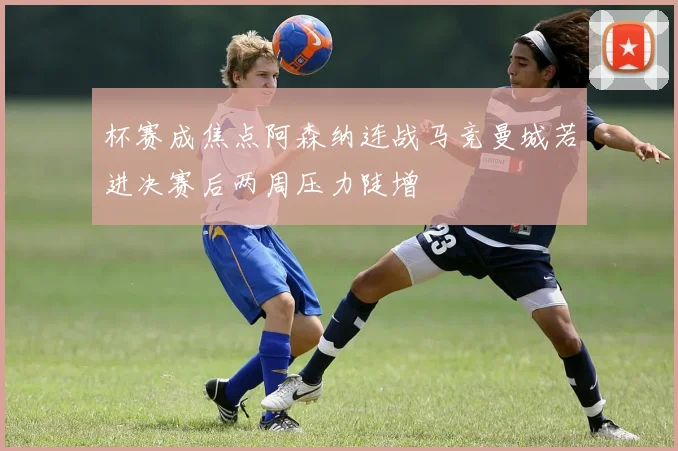 杯赛成焦点阿森纳连战马竞曼城若进决赛后两周压力陡增