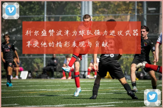 科尔盛赞波津为球队强力进攻武器享受他的精彩表现与贡献