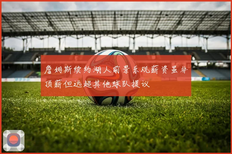 詹姆斯续约湖人前景乐观薪资虽非顶薪但远超其他球队提议