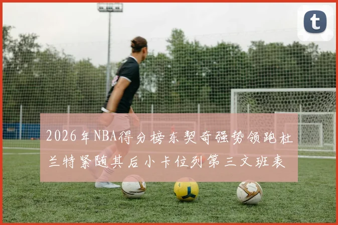 2026年NBA得分榜东契奇强势领跑杜兰特紧随其后小卡位列第三文班表现不俗位居第六