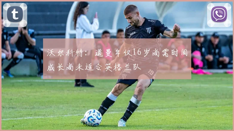 沃尔科特：道曼年仅16岁尚需时间成长尚未适合英格兰队