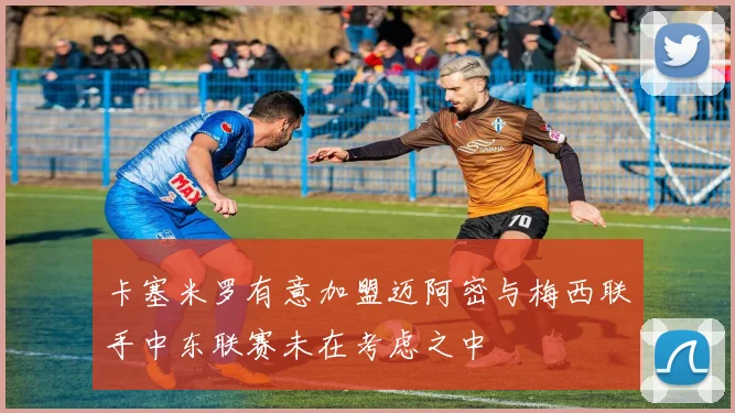 卡塞米罗有意加盟迈阿密与梅西联手中东联赛未在考虑之中