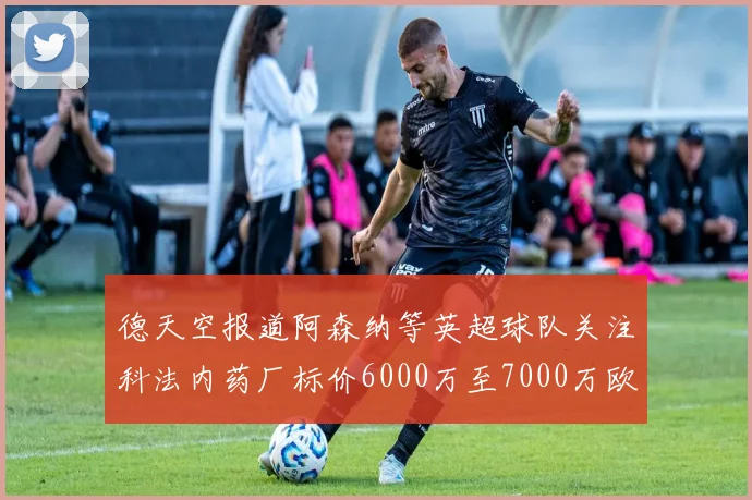 德天空报道阿森纳等英超球队关注科法内药厂标价6000万至7000万欧元
