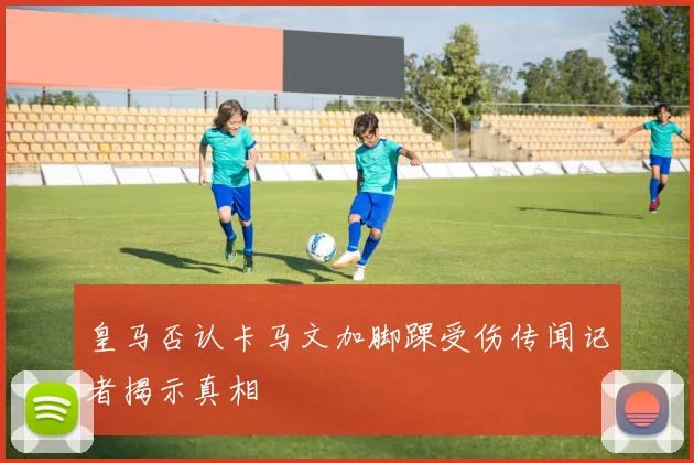 皇马否认卡马文加脚踝受伤传闻记者揭示真相